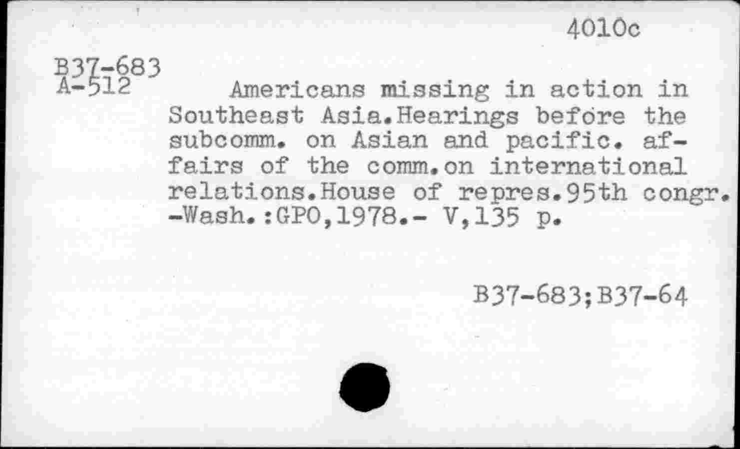 ﻿4010c
?37t683
A-91<= Americans mi.ssing in action in Southeast Asia.Hearings before the subcomm. on Asian and pacific, affairs of the comm.on international relations.House of repres.95th congr. -Wash.:GPO,1978.- V,135 p.
B37-683;B37-64